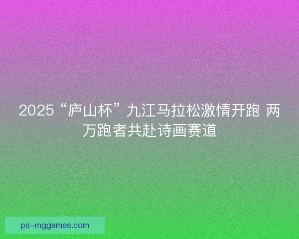 2025 “庐山杯” 九江马拉松激情开跑 两万跑者共赴诗画赛道