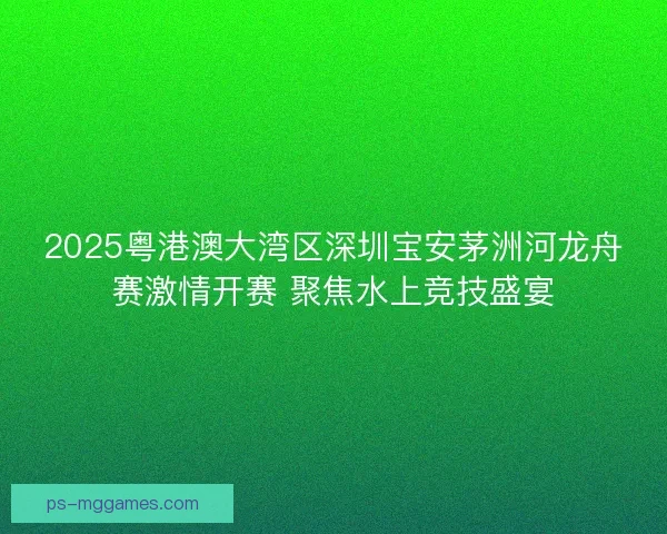 2025粤港澳大湾区深圳宝安茅洲河龙舟赛激情开赛 聚焦水上竞技盛宴